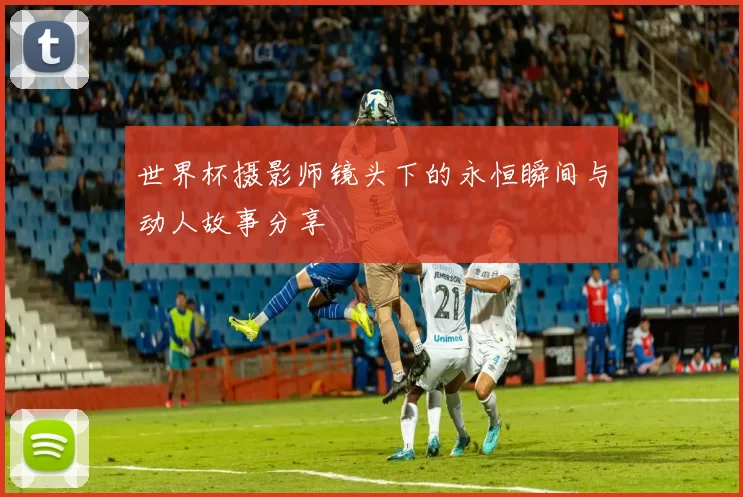 世界杯摄影师镜头下的永恒瞬间与动人故事分享