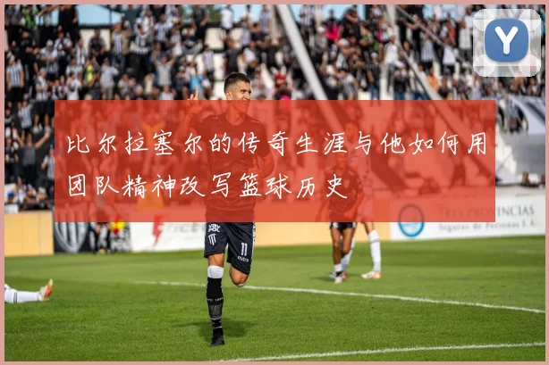 比尔拉塞尔的传奇生涯与他如何用团队精神改写篮球历史