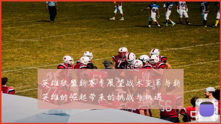 英雄联盟新赛季展望战术变革与新英雄的崛起带来的挑战与机遇