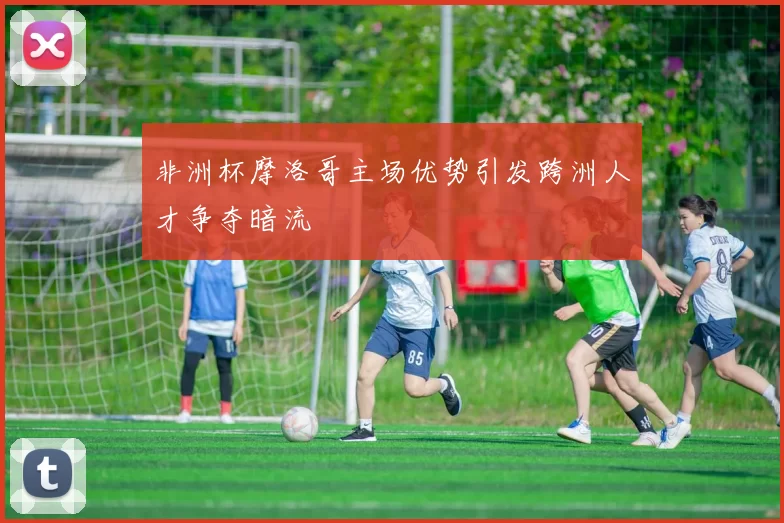 非洲杯摩洛哥主场优势引发跨洲人才争夺暗流