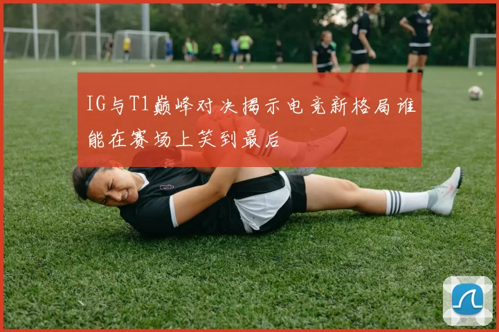 IG与T1巅峰对决揭示电竞新格局谁能在赛场上笑到最后
