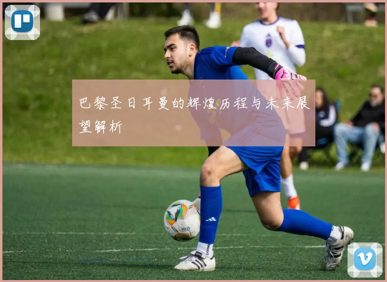 巴黎圣日耳曼的辉煌历程与未来展望解析