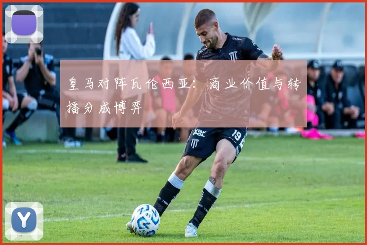 皇马对阵瓦伦西亚：商业价值与转播分成博弈