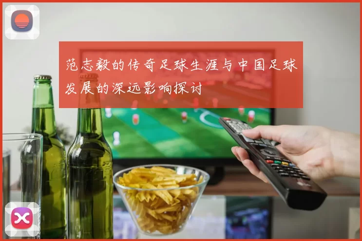 范志毅的传奇足球生涯与中国足球发展的深远影响探讨