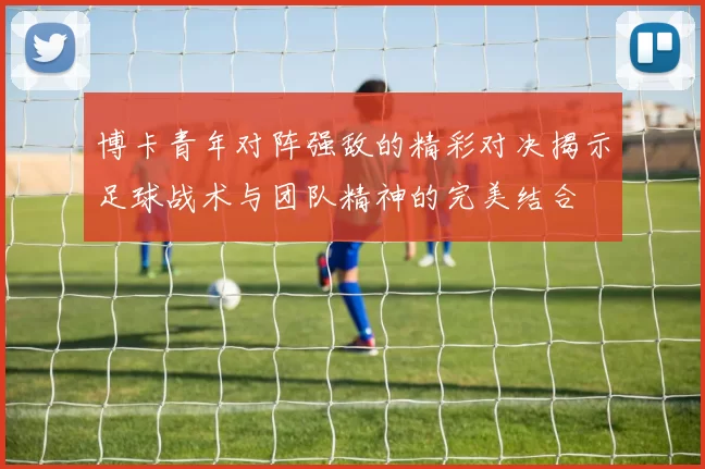博卡青年对阵强敌的精彩对决揭示足球战术与团队精神的完美结合