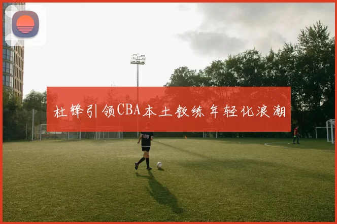 杜锋引领CBA本土教练年轻化浪潮