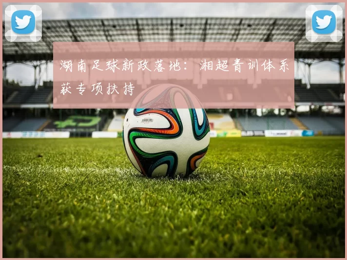 湖南足球新政落地：湘超青训体系获专项扶持