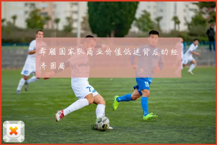 希腊国家队商业价值低迷背后的经济困局