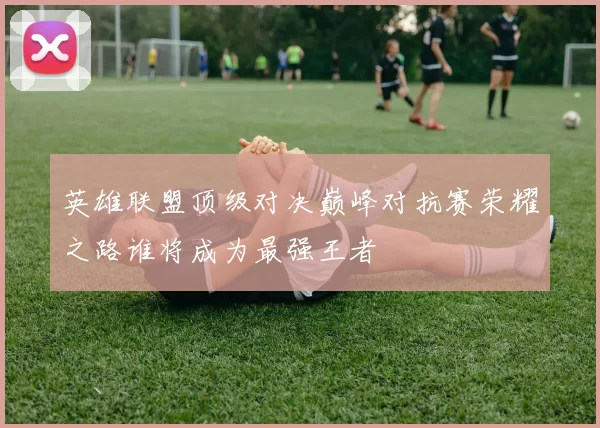 英雄联盟顶级对决巅峰对抗赛荣耀之路谁将成为最强王者