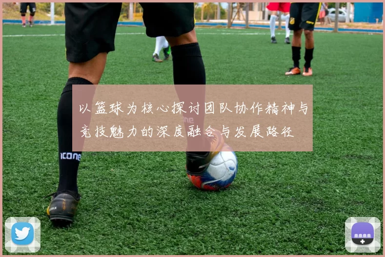 以篮球为核心探讨团队协作精神与竞技魅力的深度融合与发展路径