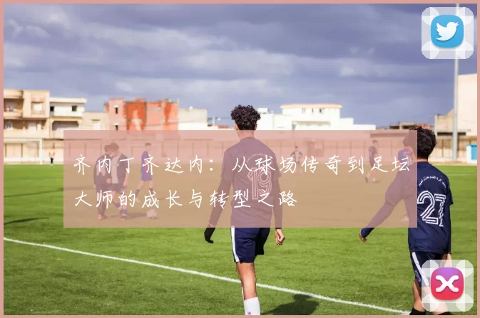 齐内丁齐达内：从球场传奇到足坛大师的成长与转型之路