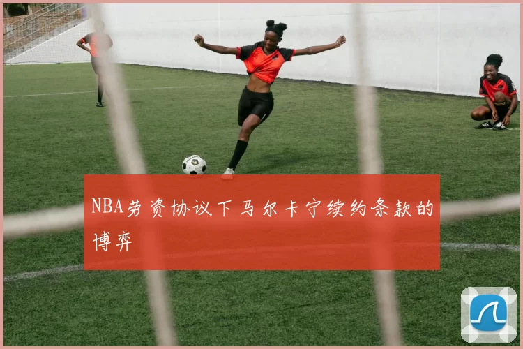 NBA劳资协议下马尔卡宁续约条款的博弈