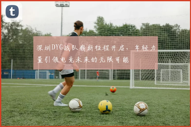 深圳DYG战队崭新征程开启，年轻力量引领电竞未来的无限可能