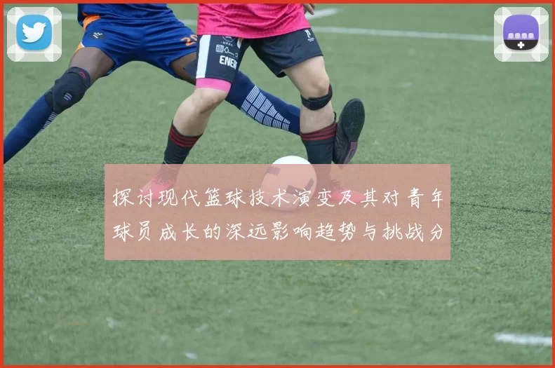 探讨现代篮球技术演变及其对青年球员成长的深远影响趋势与挑战分析