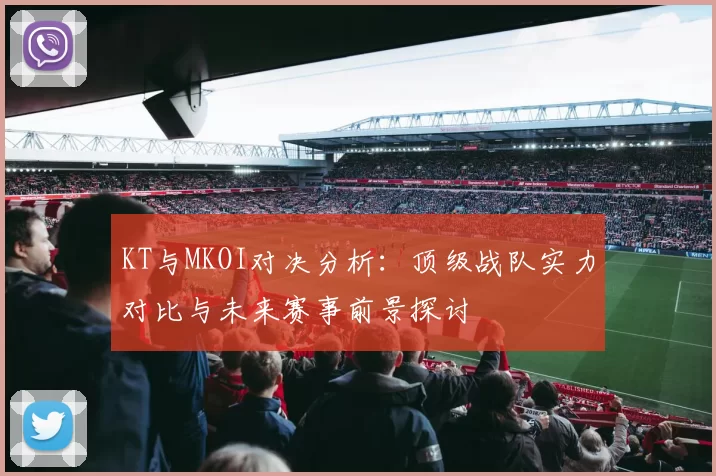 KT与MKOI对决分析：顶级战队实力对比与未来赛事前景探讨