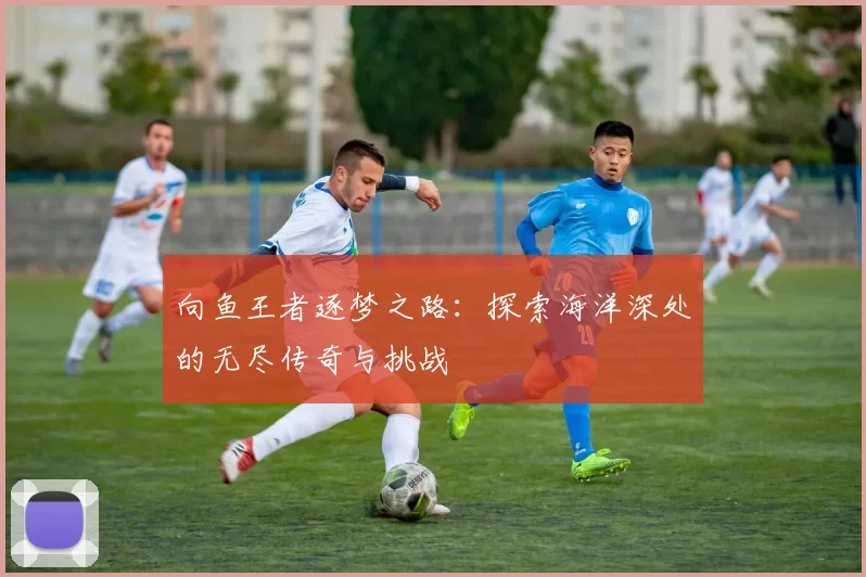 向鱼王者逐梦之路：探索海洋深处的无尽传奇与挑战