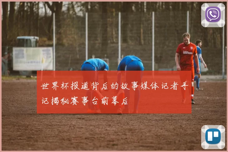 世界杯报道背后的故事媒体记者手记揭秘赛事台前幕后