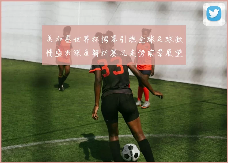 美加墨世界杯揭幕引燃全球足球激情盛典深度解析赛况走势前景展望