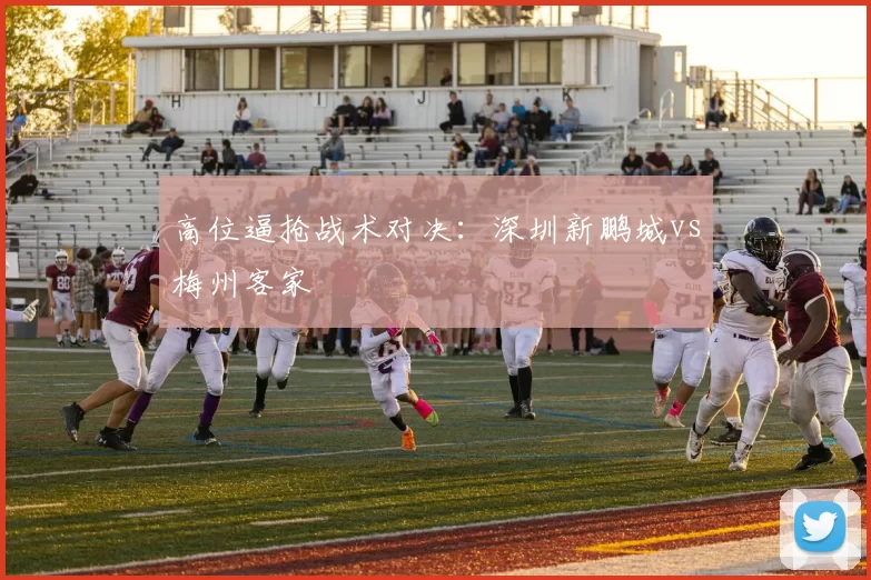 高位逼抢战术对决：深圳新鹏城vs梅州客家